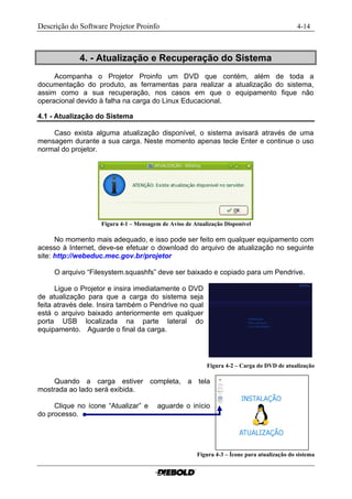 Descrição do Software Projetor Proinfo                                                                       4-14



             4. - Atualização e Recuperação do Sistema
     Acompanha o Projetor Proinfo um DVD que contém, além de toda a
documentação do produto, as ferramentas para realizar a atualização do sistema,
assim como a sua recuperação, nos casos em que o equipamento fique não
operacional devido à falha na carga do Linux Educacional.

4.1 - Atualização do Sistema

    Caso exista alguma atualização disponível, o sistema avisará através de uma
mensagem durante a sua carga. Neste momento apenas tecle Enter e continue o uso
normal do projetor.




                   Figura 4-1 – Mensagem de Aviso de Atualização Disponível...........................................

      No momento mais adequado, e isso pode ser feito em qualquer equipamento com
acesso à Internet, deve-se efetuar o download do arquivo de atualização no seguinte
site: http://webeduc.mec.gov.br/projetor

     O arquivo “Filesystem.squashfs” deve ser baixado e copiado para um Pendrive.

      Ligue o Projetor e insira imediatamente o DVD
de atualização para que a carga do sistema seja
feita através dele. Insira também o Pendrive no qual
está o arquivo baixado anteriormente em qualquer
porta USB localizada na parte lateral do
equipamento. Aguarde o final da carga.




                                                                    Figura 4-2 – Carga do DVD de atualização

     Quando a carga estiver completa, a tela
mostrada ao lado será exibida.

     Clique no ícone “Atualizar” e          aguarde o início
do processo.




                                                               Figura 4-3 – Ícone para atualização do sistema
 