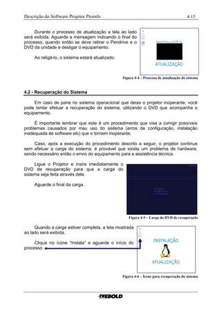 Descrição do Software Projetor Proinfo                                                    4-15


     Durante o processo de atualização a tela ao lado
será exibida. Aguarde a mensagem indicando o final do
processo, quando então se deve retirar o Pendrive e o
DVD da unidade e desligar o equipamento.

     Ao religá-lo, o sistema estará atualizado.



                                                  Figura 4-4 – Processo de atualização do sistema


4.2 - Recuperação do Sistema

     Em caso de pane no sistema operacional que deixe o projetor inoperante, você
pode tentar efetuar a recuperação do sistema, utilizando o DVD que acompanha o
equipamento.

     É importante lembrar que este é um procedimento que visa a corrigir possíveis
problemas causados por mau uso do sistema (erros de configuração, instalação
inadequada de software etc) que o tornem inoperante.

    Caso, após a execução do procedimento descrito a seguir, o projetor continue
sem efetuar a carga do sistema, é provável que exista um problema de hardware,
sendo necessário então o envio do equipamento para a assistência técnica.

     Ligue o Projetor e insira imediatamente o
DVD de recuperação para que a carga do
sistema seja feita através dele.

     Aguarde o final da carga.




                                                     Figura 4-5 – Carga do DVD de recuperação

     Quando a carga estiver completa, a tela mostrada
ao lado será exibida.

     Clique no ícone “Instala” e aguarde o início do
processo.




                                                  Figura 4-6 – Ícone para recuperação do sistema
 