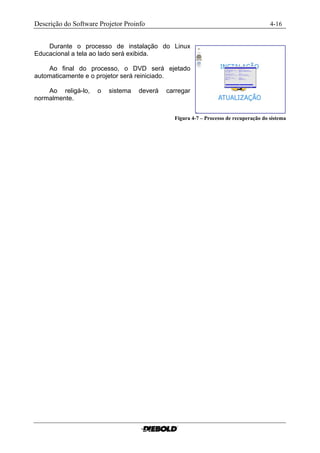 Descrição do Software Projetor Proinfo                                                4-16


    Durante o processo de instalação do Linux
Educacional a tela ao lado será exibida.

    Ao final do processo, o DVD será ejetado
automaticamente e o projetor será reiniciado.

    Ao religá-lo,    o   sistema   deverá   carregar
normalmente.


                                              Figura 4-7 – Processo de recuperação do sistema
 