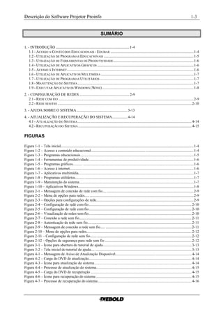 Descrição do Software Projetor Proinfo                                                                                                                            1-3


                                                                          SUMÁRIO

1. - INTRODUÇÃO .............................................................................. 1-4
    1.1 - ACESSO A CONTEÚDOS EDUCACIONAIS - EDUBAR ........................................................................................ 1-4
    1.2 - UTILIZAÇÃO DE PROGRAMAS EDUCACIONAIS ............................................................................................... 1-5
    1.3 - UTILIZAÇÃO DE FERRAMENTAS DE PRODUTIVIDADE..................................................................................... 1-6
    1.4 - UTILIZAÇÃO DE APLICATIVOS GRÁFICOS ...................................................................................................... 1-6
    1.5 - ACESSO À INTERNET ...................................................................................................................................... 1-6
    1.6 - UTILIZAÇÃO DE APLICATIVOS MULTIMÍDIA .................................................................................................. 1-7
    1.7 - UTILIZAÇÃO DE PROGRAMAS UTILITÁRIOS ................................................................................................... 1-7
    1.8 - MANUTENÇÃO DO SISTEMA ........................................................................................................................... 1-7
    1.9 - EXECUTAR APLICATIVOS WINDOWS (WINE)................................................................................................. 1-8
2. - CONFIGURAÇÃO DE REDES ..................................................... 2-9
    2.1 - REDE COM FIO ............................................................................................................................................... 2-9
    2.2 - REDE SEM FIO .............................................................................................................................................. 2-10
3. - AJUDA SOBRE O SISTEMA...................................................... 3-13
4. - ATUALIZAÇÃO E RECUPERAÇÃO DO SISTEMA................ 4-14
    4.1 - ATUALIZAÇÃO DO SISTEMA......................................................................................................................... 4-14
    4.2 - RECUPERAÇÃO DO SISTEMA ........................................................................................................................ 4-15

FIGURAS

Figura 1-1 – Tela inicial............................................................................................................................................. 1-4
Figura 1-2 – Acesso a conteúdo educacional............................................................................................................. 1-4
Figura 1-3 – Programas educacionais........................................................................................................................ 1-5
Figura 1-4 – Ferramentas de produtividade............................................................................................................... 1-6
Figura 1-5 – Programas gráficos.......... ..................................................................................................................... 1-6
Figura 1-6 – Acesso à internet................................................................................................................................... 1-6
Figura 1-7 – Aplicativos multimídia.......................................................................................................................... 1-7
Figura 1-8 – Programas utilitários.......... ................................................................................................................... 1-7
Figura 1-9 – Manutenção do sistema......................................................................................................................... 1-7
Figura 1-10 – Aplicativos Windows.......................................................................................................................... 1-8
Figura 2-1 – Mensagem de conexão de rede com fio.... ............................................................................................ 2-9
Figura 2-2 – Menu de opções para redes..... .............................................................................................................. 2-9
Figura 2-3 – Opções para configurações de rede....................................................................................................... 2-9
Figura 2-4 – Configuração de rede com fio............................................................................................................. 2-10
Figura 2-5 – Configuração de rede com fio............................................................................................................. 2-10
Figura 2-6 – Visualização de redes sem fio............................................................................................................. 2-10
Figura 2-7 – Conexão a rede sem fio....................................................................................................................... 2-11
Figura 2-8 – Autenticação de rede sem fio.............................................................................................................. 2-11
Figura 2-9 – Mensagem de conexão a rede sem fio..... ........................................................................................... 2-11
Figura 2-10 – Menu de opções para redes...... ......................................................................................................... 2-12
Figura 2-11 – Configuração de rede sem fio....... .................................................................................................... 2-12
Figura 2-12 – Opções de segurança para rede sem fio ............................................................................................ 2-12
Figura 3-1 – Ícone para abertura do tutorial de ajuda.............................................................................................. 3-13
Figura 3-2 – Tela inicial do tutorial de ajuda.... ...................................................................................................... 3-13
Figura 4-1 – Mensagem de Aviso de Atualização Disponível................................................................................. 4-14
Figura 4-2 – Carga do DVD de atualização............................................................................................................. 4-14
Figura 4-3 – Ícone para atualização do sistema....................................................................................................... 4-14
Figura 4-4 – Processo de atualização do sistema..................................................................................................... 4-15
Figura 4-5 – Carga do DVD de recuperação ........................................................................................................... 4-15
Figura 4-6 – Ícone para recuperação do sistema ..................................................................................................... 4-15
Figura 4-7 – Processo de recuperação do sistema ................................................................................................... 4-16
 