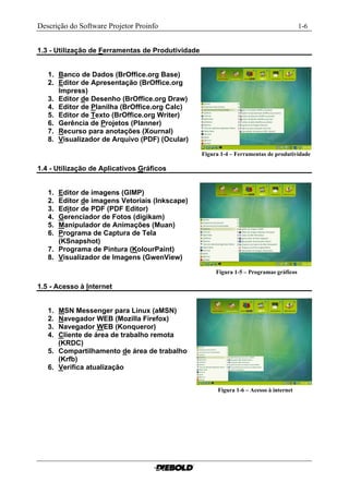 Descrição do Software Projetor Proinfo                                                       1-6


1.3 - Utilização de Ferramentas de Produtividade


   1. Banco de Dados (BrOffice.org Base)
   2. Editor de Apresentação (BrOffice.org
      Impress)
   3. Editor de Desenho (BrOffice.org Draw)
   4. Editor de Planilha (BrOffice.org Calc)
   5. Editor de Texto (BrOffice.org Writer)
   6. Gerência de Projetos (Planner)
   7. Recurso para anotações (Xournal)
   8. Visualizador de Arquivo (PDF) (Ocular)

                                                   Figura 1-4 – Ferramentas de produtividade.

1.4 - Utilização de Aplicativos Gráficos


   1. Editor de imagens (GIMP)
   2. Editor de imagens Vetoriais (Inkscape)
   3. Editor de PDF (PDF Editor)
   4. Gerenciador de Fotos (digikam)
   5. Manipulador de Animações (Muan)
   6. Programa de Captura de Tela
      (KSnapshot)
   7. Programa de Pintura (KolourPaint)
   8. Visualizador de Imagens (GwenView)

                                                        Figura 1-5 – Programas gráficos..........

1.5 - Acesso à Internet


   1. MSN Messenger para Linux (aMSN)
   2. Navegador WEB (Mozilla Firefox)
   3. Navegador WEB (Konqueror)
   4. Cliente de área de trabalho remota
      (KRDC)
   5. Compartilhamento de área de trabalho
      (Krfb)
   6. Verifica atualização


                                                         Figura 1-6 – Acesso à internet.............
 