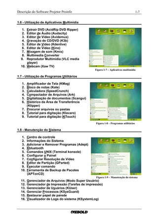 Descrição do Software Projetor Proinfo                                                  1-7


1.6 - Utilização de Aplicativos Multimídia

   1. Extrair DVD (AcidRip DVD Ripper)
   2. Editor de Áudio (Audacity)
   3. Editor de Vídeo (Avidemux)
   4. Gravação de CD/DVD (K3b)
   5. Editor de Vídeo (Kdenlive)
   6. Editor de Vídeo (Kino)
   7. Mixagem de som (Kmix)
   8. Multimedia Converter
  9.  Reprodutor Multimídia (VLC media
      player)
  10. Webcam (Xaw TV)
                                                  Figura 1-7 – Aplicativos multimídia.........

1.7 - Utilização de Programas Utilitários

   1. Amplificador de Tela (KMag)
   2. Bloco de notas (Kate)
   3. Calculadora (SpeedCrunch)
   4. Compactador de Arquivos (Ark)
   5. Digitalização de documentos (Scangui)
   6. Histórico da Área de Transferência
      (Klipper)
   7. Procurar arquivos ou pastas
   8. Tutorial para digitação (Klavaro)
   9. Tutorial para digitação (KTouch)

                                                  Figura 1-8 – Programas utilitários..........

1.8 - Manutenção do Sistema

   1.   Centro de controle
   2.   Informações do Sistema
   3.   Adicionar e Remover Programas (Adept)
   4.   Kbluetooth
   5.   Comandos UNIX (Terminal konsole)
   6.   Configurar o Painel
   7.   Configurar Resolução de Vídeo
   8.   Editor de Partição (GParted)
   9.   Executar comando
  10.   Ferramenta de Backup de Pacotes
        (APTonCD)
                                                   Figura 1-9 – Manutenção do sistema......
  11.   Gerenciador de Arquivos (Modo Super Usuário)
  12.   Gerenciador de Impressão (Tarefas de impressão)
  13.   Gerenciador de Usuários (KUser)
  14.   Gerenciar Processos (KSysGuard)
  15.   Restaurar papel de parede
  16.   Visualizador de Logs do sistema (KSystemLog)
 