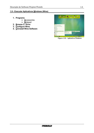 Descrição do Software Projetor Proinfo                                       1-8

1.9 - Executar Aplicativos Windows (Wine)


   1. Programs
             Accessories
             Notepad
   2. Browse C: Drive
   3. Configure Wine
   4. Uninstall Wine Software



                                            Figura 1-10 – Aplicativos Windows......
 