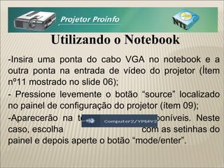Utilizando o Notebook -Insira uma ponta do cabo VGA no notebook e a outra ponta na entrada de vídeo do projetor (Ítem nº11 mostrado no slide 06); - Pressione levemente o botão “source” localizado no painel de configuração do projetor (ítem 09); -Aparecerão na tela as saídas disponíveis. Neste caso, escolha  com as setinhas do painel e depois aperte o botão “mode/enter”. 