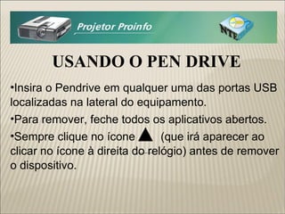 USANDO O PEN DRIVE Insira o Pendrive em qualquer uma das portas USB localizadas na lateral do equipamento. Para remover, feche todos os aplicativos abertos. Sempre clique no ícone  (que irá aparecer ao clicar no ícone à direita do relógio) antes de remover o dispositivo.  