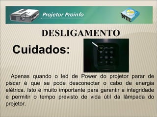 DESLIGAMENTO Cuidados: Apenas quando o led de Power do projetor parar de piscar é que se pode desconectar o cabo de energia elétrica. Isto é muito importante para garantir a integridade e permitir o tempo previsto de vida útil da lâmpada do projetor. 