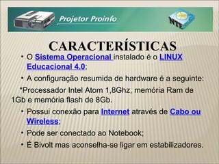 CARACTERÍSTICAS O  Sistema Operacional  instalado é o  LINUX Educacional 4.0 ; A configuração resumida de hardware é a seguinte: *Processador Intel Atom 1,8Ghz, memória Ram de 1Gb e memória flash de 8Gb. Possui conexão para  Internet  através de  Cabo ou Wireless ; Pode ser conectado ao Notebook; É Bivolt mas aconselha-se ligar em estabilizadores. 