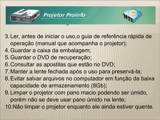 Observações e Cuidados: Ler, antes de iniciar o uso,o guia de referência rápida de operação (manual que acompanha o projetor); Guardar a caixa da embalagem; Guardar o DVD de recuperação; Consultar as apostilas que estão no DVD; Manter a lente fechada após o uso para preservá-la; Evitar salvar arquivos no computador em função da baixa capacidade de armazenamento (8Gb); Limpar o projetor com pano macio podendo ser úmido, porém não se deve usar pano úmido na lente; Não limpar o projetor enquanto ele ainda estiver quente.  