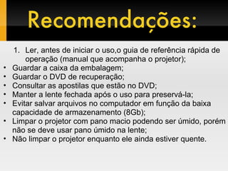 Ler, antes de iniciar o uso,o guia de referência rápida de operação (manual que acompanha o projetor); Guardar a caixa da embalagem; Guardar o DVD de recuperação; Consultar as apostilas que estão no DVD; Manter a lente fechada após o uso para preservá-la; Evitar salvar arquivos no computador em função da baixa capacidade de armazenamento (8Gb); Limpar o projetor com pano macio podendo ser úmido, porém não se deve usar pano úmido na lente; Não limpar o projetor enquanto ele ainda estiver quente.  Recomendações: 