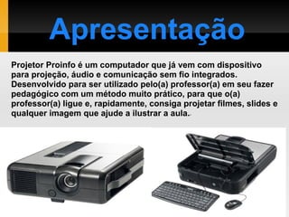 Projetor Proinfo é um computador que já vem com dispositivo para projeção, áudio e comunicação sem fio integrados. Desenvolvido para ser utilizado pelo(a) professor(a) em seu fazer pedagógico com um método muito prático, para que o(a) professor(a) ligue e, rapidamente, consiga projetar filmes, slides e qualquer imagem que ajude a ilustrar a aula. - Apresentação 
