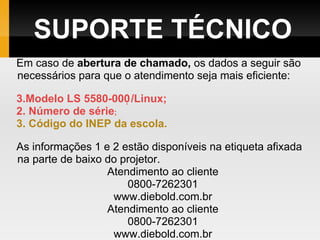SUPORTE TÉCNICO Em caso de  abertura de chamado,  os dados a seguir são necessários para que o atendimento seja mais eficiente: Modelo LS 5580-000 ̣ /Linux; 2. Número de série ; 3. Código do INEP da escola. As informações 1 e 2 estão disponíveis na etiqueta afixada na parte de baixo do projetor. Atendimento ao cliente 0800-7262301 www.diebold.com.br Atendimento ao cliente 0800-7262301 www.diebold.com.br 