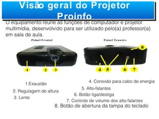 8. Botão de abertura da tampa do teclado 1.Exaustão  2. Regulagem de altura 3. Lente   4. Conexão para cabo de energia  5. Alto-falantes  6. Botão liga/desliga 7. Controle de volume dos alto-falantes Visão geral do Projetor Proinfo O equipamento reune as funções de computador e projetor multimídia, desenvolvido para ser utilizado pelo(a) professor(a) em sala de aula. 