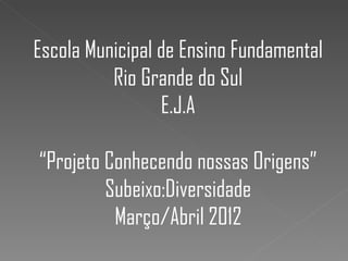 Escola Municipal de Ensino Fundamental
          Rio Grande do Sul
                 E.J.A

“Projeto Conhecendo nossas Origens”
         Subeixo:Diversidade
          Março/Abril 2012
 