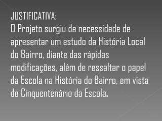JUSTIFICATIVA:
O Projeto surgiu da necessidade de
apresentar um estudo da História Local
do Bairro, diante das rápidas
modificações, além de ressaltar o papel
da Escola na História do Bairro, em vista
do Cinquentenário da Escola.