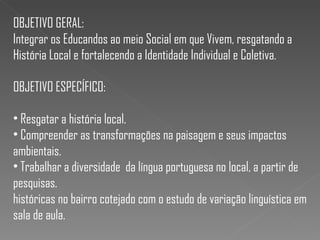 OBJETIVO GERAL:
Integrar os Educandos ao meio Social em que Vivem, resgatando a
História Local e fortalecendo a Identidade Individual e Coletiva.
OBJETIVO ESPECÍFICO:
• Resgatar a história local.
• Compreender as transformações na paisagem e seus impactos
ambientais.
• Trabalhar a diversidade da língua portuguesa no local, a partir de
pesquisas.
históricas no bairro cotejado com o estudo de variação linguística em
sala de aula.