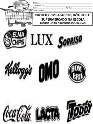 Escola: ___________________________________________________
Professor (a): _____________________________________________
Série: __________________________ Turma: ___________________
Observações: _____________________________________________
PROJETO: EMBALAGENS, RÓTULOS E
SUPERMERCADO NA ESCOLA
SIMONE HELEN DRUMOND ISCHKANIAN
 