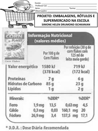 Escola: ___________________________________________________
Professor (a): _____________________________________________
Série: __________________________ Turma: ___________________
Observações: _____________________________________________
PROJETO: EMBALAGENS, RÓTULOS E
SUPERMERCADO NA ESCOLA
SIMONE HELEN DRUMOND ISCHKANIAN
 
