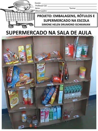 Escola: ___________________________________________________
Professor (a): _____________________________________________
Série: __________________________ Turma: ___________________
Observações: _____________________________________________
PROJETO: EMBALAGENS, RÓTULOS E
SUPERMERCADO NA ESCOLA
SIMONE HELEN DRUMOND ISCHKANIAN
SUPERMERCADO NA SALA DE AULA
 