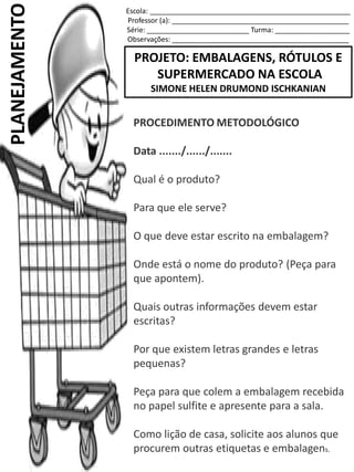 Escola: ___________________________________________________
Professor (a): _____________________________________________
Série: __________________________ Turma: ___________________
Observações: _____________________________________________
PROJETO: EMBALAGENS, RÓTULOS E
SUPERMERCADO NA ESCOLA
SIMONE HELEN DRUMOND ISCHKANIAN
PLANEJAMENTO
PROCEDIMENTO METODOLÓGICO
Data ......./....../.......
Qual é o produto?
Para que ele serve?
O que deve estar escrito na embalagem?
Onde está o nome do produto? (Peça para
que apontem).
Quais outras informações devem estar
escritas?
Por que existem letras grandes e letras
pequenas?
Peça para que colem a embalagem recebida
no papel sulfite e apresente para a sala.
Como lição de casa, solicite aos alunos que
procurem outras etiquetas e embalagens.
 