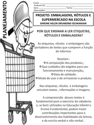 Escola: ___________________________________________________
Professor (a): _____________________________________________
Série: __________________________ Turma: ___________________
Observações: _____________________________________________
PROJETO: EMBALAGENS, RÓTULOS E
SUPERMERCADO NA ESCOLA
SIMONE HELEN DRUMOND ISCHKANIAN
PLANEJAMENTO
POR QUE ENSINAR A LER ETIQUETAS,
RÓTULOS E EMBALAGENS?
As etiquetas, rótulos e embalagens são
portadores de textos que cumprem a função
de informar.
Revelam :
A composição dos produtos,;
Que cuidados são exigidos para seu
funcionamento e manutenção,;
Data de validade;
Modo de usar e de armazenar o produto.
Nas etiquetas, rótulos e embalagens
veiculam textos , informações e imagens.
A compreensão desses textos é
fundamental para o exercício da cidadania
e, se bem utilizados na Educação Infantil e
Ensino Fundamental, podem trazer
contribuições importantes para o
desenvolvimento das habilidades da leitura,
e da escrita verbal e não-verbal. .
 