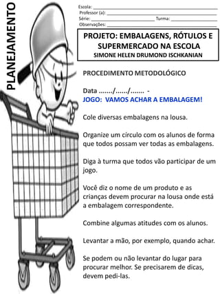 Escola: ___________________________________________________
Professor (a): _____________________________________________
Série: __________________________ Turma: ___________________
Observações: _____________________________________________
PROJETO: EMBALAGENS, RÓTULOS E
SUPERMERCADO NA ESCOLA
SIMONE HELEN DRUMOND ISCHKANIAN
PLANEJAMENTO
PROCEDIMENTO METODOLÓGICO
Data ......./....../....... -
JOGO: VAMOS ACHAR A EMBALAGEM!
Cole diversas embalagens na lousa.
Organize um círculo com os alunos de forma
que todos possam ver todas as embalagens.
Diga à turma que todos vão participar de um
jogo.
Você diz o nome de um produto e as
crianças devem procurar na lousa onde está
a embalagem correspondente.
Combine algumas atitudes com os alunos.
Levantar a mão, por exemplo, quando achar.
Se podem ou não levantar do lugar para
procurar melhor. Se precisarem de dicas,
devem pedi-las.
 