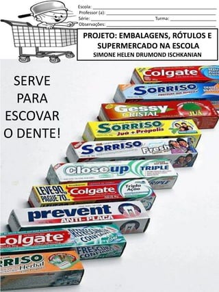 Escola: ___________________________________________________
Professor (a): _____________________________________________
Série: __________________________ Turma: ___________________
Observações: _____________________________________________
PROJETO: EMBALAGENS, RÓTULOS E
SUPERMERCADO NA ESCOLA
SIMONE HELEN DRUMOND ISCHKANIAN
SERVE
PARA
ESCOVAR
O DENTE!
 