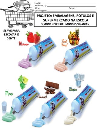 Escola: ___________________________________________________
Professor (a): _____________________________________________
Série: __________________________ Turma: ___________________
Observações: _____________________________________________
PROJETO: EMBALAGENS, RÓTULOS E
SUPERMERCADO NA ESCOLA
SIMONE HELEN DRUMOND ISCHKANIAN
SERVE PARA
ESCOVAR O
DENTE!
 