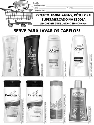 Escola: ___________________________________________________
Professor (a): _____________________________________________
Série: __________________________ Turma: ___________________
Observações: _____________________________________________
PROJETO: EMBALAGENS, RÓTULOS E
SUPERMERCADO NA ESCOLA
SIMONE HELEN DRUMOND ISCHKANIAN
SERVE PARA LAVAR OS CABELOS!
 