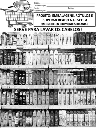 Escola: ___________________________________________________
Professor (a): _____________________________________________
Série: __________________________ Turma: ___________________
Observações: _____________________________________________
PROJETO: EMBALAGENS, RÓTULOS E
SUPERMERCADO NA ESCOLA
SIMONE HELEN DRUMOND ISCHKANIAN
SERVE PARA LAVAR OS CABELOS!
 