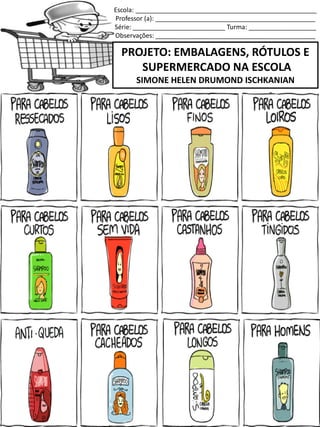Escola: ___________________________________________________
Professor (a): _____________________________________________
Série: __________________________ Turma: ___________________
Observações: _____________________________________________
PROJETO: EMBALAGENS, RÓTULOS E
SUPERMERCADO NA ESCOLA
SIMONE HELEN DRUMOND ISCHKANIAN
SERVE PARA LAVAR OS CABELOS!
 