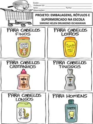 Escola: ___________________________________________________
Professor (a): _____________________________________________
Série: __________________________ Turma: ___________________
Observações: _____________________________________________
PROJETO: EMBALAGENS, RÓTULOS E
SUPERMERCADO NA ESCOLA
SIMONE HELEN DRUMOND ISCHKANIAN
SERVE PARA LAVAR OS CABELOS!
 