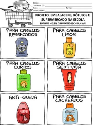 Escola: ___________________________________________________
Professor (a): _____________________________________________
Série: __________________________ Turma: ___________________
Observações: _____________________________________________
PROJETO: EMBALAGENS, RÓTULOS E
SUPERMERCADO NA ESCOLA
SIMONE HELEN DRUMOND ISCHKANIAN
SERVE PARA LAVAR OS CABELOS!
 