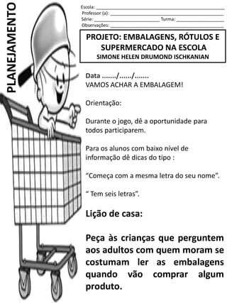 Escola: ___________________________________________________
Professor (a): _____________________________________________
Série: __________________________ Turma: ___________________
Observações: _____________________________________________
PROJETO: EMBALAGENS, RÓTULOS E
SUPERMERCADO NA ESCOLA
SIMONE HELEN DRUMOND ISCHKANIAN
PLANEJAMENTO
Data ......./....../.......
VAMOS ACHAR A EMBALAGEM!
Orientação:
Durante o jogo, dê a oportunidade para
todos participarem.
Para os alunos com baixo nível de
informação dê dicas do tipo :
“Começa com a mesma letra do seu nome”.
“ Tem seis letras”.
Lição de casa:
Peça às crianças que perguntem
aos adultos com quem moram se
costumam ler as embalagens
quando vão comprar algum
produto.
 