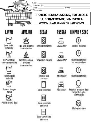 Escola: ___________________________________________________
Professor (a): _____________________________________________
Série: __________________________ Turma: ___________________
Observações: _____________________________________________
PROJETO: EMBALAGENS, RÓTULOS E
SUPERMERCADO NA ESCOLA
SIMONE HELEN DRUMOND ISCHKANIAN
SERVE PARA LAVAR OS CABELOS!
 