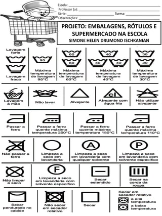 Escola: ___________________________________________________
Professor (a): _____________________________________________
Série: __________________________ Turma: ___________________
Observações: _____________________________________________
PROJETO: EMBALAGENS, RÓTULOS E
SUPERMERCADO NA ESCOLA
SIMONE HELEN DRUMOND ISCHKANIAN
SERVE PARA LAVAR OS CABELOS!
 