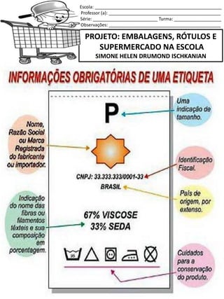 Escola: ___________________________________________________
Professor (a): _____________________________________________
Série: __________________________ Turma: ___________________
Observações: _____________________________________________
PROJETO: EMBALAGENS, RÓTULOS E
SUPERMERCADO NA ESCOLA
SIMONE HELEN DRUMOND ISCHKANIAN
 