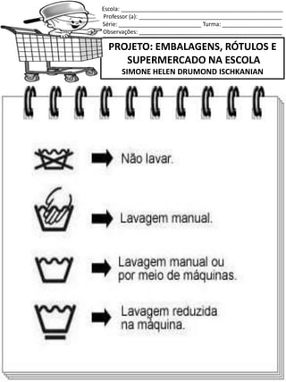 Escola: ___________________________________________________
Professor (a): _____________________________________________
Série: __________________________ Turma: ___________________
Observações: _____________________________________________
PROJETO: EMBALAGENS, RÓTULOS E
SUPERMERCADO NA ESCOLA
SIMONE HELEN DRUMOND ISCHKANIAN
 