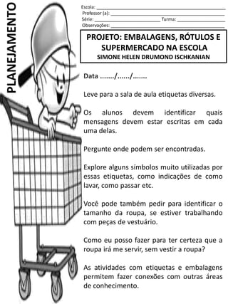 Escola: ___________________________________________________
Professor (a): _____________________________________________
Série: __________________________ Turma: ___________________
Observações: _____________________________________________
PROJETO: EMBALAGENS, RÓTULOS E
SUPERMERCADO NA ESCOLA
SIMONE HELEN DRUMOND ISCHKANIAN
PLANEJAMENTO
Data ......./....../.......
Leve para a sala de aula etiquetas diversas.
Os alunos devem identificar quais
mensagens devem estar escritas em cada
uma delas.
Pergunte onde podem ser encontradas.
Explore alguns símbolos muito utilizadas por
essas etiquetas, como indicações de como
lavar, como passar etc.
Você pode também pedir para identificar o
tamanho da roupa, se estiver trabalhando
com peças de vestuário.
Como eu posso fazer para ter certeza que a
roupa irá me servir, sem vestir a roupa?
As atividades com etiquetas e embalagens
permitem fazer conexões com outras áreas
de conhecimento.
 