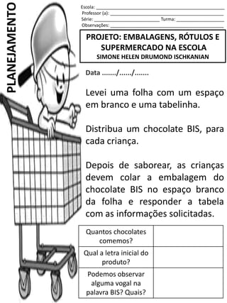 Escola: ___________________________________________________
Professor (a): _____________________________________________
Série: __________________________ Turma: ___________________
Observações: _____________________________________________
PROJETO: EMBALAGENS, RÓTULOS E
SUPERMERCADO NA ESCOLA
SIMONE HELEN DRUMOND ISCHKANIAN
PLANEJAMENTO
Data ......./....../.......
Levei uma folha com um espaço
em branco e uma tabelinha.
Distribua um chocolate BIS, para
cada criança.
Depois de saborear, as crianças
devem colar a embalagem do
chocolate BIS no espaço branco
da folha e responder a tabela
com as informações solicitadas.
Quantos chocolates
comemos?
Qual a letra inicial do
produto?
Podemos observar
alguma vogal na
palavra BIS? Quais?
 