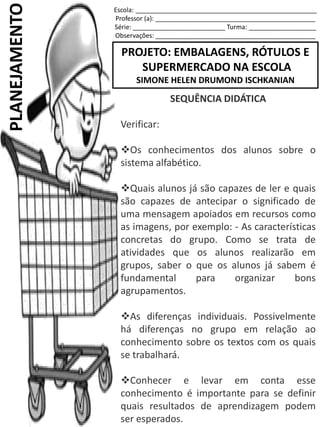 Escola: ___________________________________________________
Professor (a): _____________________________________________
Série: __________________________ Turma: ___________________
Observações: _____________________________________________
PROJETO: EMBALAGENS, RÓTULOS E
SUPERMERCADO NA ESCOLA
SIMONE HELEN DRUMOND ISCHKANIAN
PLANEJAMENTO
SEQUÊNCIA DIDÁTICA
Verificar:
Os conhecimentos dos alunos sobre o
sistema alfabético.
Quais alunos já são capazes de ler e quais
são capazes de antecipar o significado de
uma mensagem apoiados em recursos como
as imagens, por exemplo: - As características
concretas do grupo. Como se trata de
atividades que os alunos realizarão em
grupos, saber o que os alunos já sabem é
fundamental para organizar bons
agrupamentos.
As diferenças individuais. Possivelmente
há diferenças no grupo em relação ao
conhecimento sobre os textos com os quais
se trabalhará.
Conhecer e levar em conta esse
conhecimento é importante para se definir
quais resultados de aprendizagem podem
ser esperados.
 