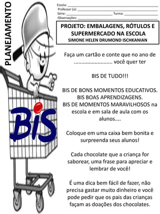 Escola: ___________________________________________________
Professor (a): _____________________________________________
Série: __________________________ Turma: ___________________
Observações: _____________________________________________
PROJETO: EMBALAGENS, RÓTULOS E
SUPERMERCADO NA ESCOLA
SIMONE HELEN DRUMOND ISCHKANIAN
PLANEJAMENTO
Faça um cartão e conte que no ano de
.......................... você quer ter
BIS DE TUDO!!!
BIS DE BONS MOMENTOS EDUCATIVOS.
BIS BOAS APRENDIZAGENS.
BIS DE MOMENTOS MARAVILHOSOS na
escola e em sala de aula com os
alunos....
Coloque em uma caixa bem bonita e
surpreenda seus alunos!
Cada chocolate que a criança for
saborear, uma frase para apreciar e
lembrar de você!
É uma dica bem fácil de fazer, não
precisa gastar muito dinheiro e você
pode pedir que os pais das crianças
façam as doações dos chocolates.
 