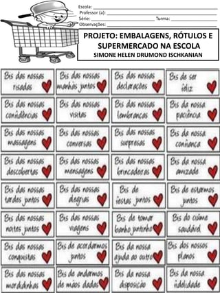 Escola: ___________________________________________________
Professor (a): _____________________________________________
Série: __________________________ Turma: ___________________
Observações: _____________________________________________
PROJETO: EMBALAGENS, RÓTULOS E
SUPERMERCADO NA ESCOLA
SIMONE HELEN DRUMOND ISCHKANIAN
 