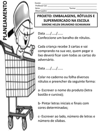 Escola: ___________________________________________________
Professor (a): _____________________________________________
Série: __________________________ Turma: ___________________
Observações: _____________________________________________
PROJETO: EMBALAGENS, RÓTULOS E
SUPERMERCADO NA ESCOLA
SIMONE HELEN DRUMOND ISCHKANIAN
PLANEJAMENTO
Data ...../...../......
Confeccione um baralho de rótulos.
Cada criança recebe 3 cartas e vai
comprando na sua vez, quem pegar o
lixo deverá ficar com todas as cartaz do
adversário.
Data ...../...../......
Colar no caderno ou folha diversos
rótulos e preencher da seguinte forma:
a- Escrever o nome do produto (letra
bastão e cursiva);
b- Pintar letras iniciais e finais com
cores determinadas;
c- Escrever ao lado, número de letras e
número de sílabas.
 