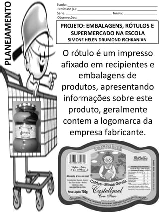 Escola: ___________________________________________________
Professor (a): _____________________________________________
Série: __________________________ Turma: ___________________
Observações: _____________________________________________
PROJETO: EMBALAGENS, RÓTULOS E
SUPERMERCADO NA ESCOLA
SIMONE HELEN DRUMOND ISCHKANIAN
PLANEJAMENTO
O rótulo é um impresso
afixado em recipientes e
embalagens de
produtos, apresentando
informações sobre este
produto, geralmente
contem a logomarca da
empresa fabricante.
 