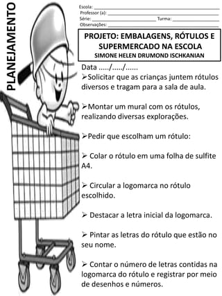 Escola: ___________________________________________________
Professor (a): _____________________________________________
Série: __________________________ Turma: ___________________
Observações: _____________________________________________
PROJETO: EMBALAGENS, RÓTULOS E
SUPERMERCADO NA ESCOLA
SIMONE HELEN DRUMOND ISCHKANIAN
PLANEJAMENTO
Data ...../...../......
Solicitar que as crianças juntem rótulos
diversos e tragam para a sala de aula.
Montar um mural com os rótulos,
realizando diversas explorações.
Pedir que escolham um rótulo:
 Colar o rótulo em uma folha de sulfite
A4.
 Circular a logomarca no rótulo
escolhido.
 Destacar a letra inicial da logomarca.
 Pintar as letras do rótulo que estão no
seu nome.
 Contar o número de letras contidas na
logomarca do rótulo e registrar por meio
de desenhos e números.
 