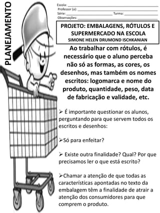Escola: ___________________________________________________
Professor (a): _____________________________________________
Série: __________________________ Turma: ___________________
Observações: _____________________________________________
PROJETO: EMBALAGENS, RÓTULOS E
SUPERMERCADO NA ESCOLA
SIMONE HELEN DRUMOND ISCHKANIAN
PLANEJAMENTO
Ao trabalhar com rótulos, é
necessário que o aluno perceba
não só as formas, as cores, os
desenhos, mas também os nomes
escritos: logomarca e nome do
produto, quantidade, peso, data
de fabricação e validade, etc.
 É importante questionar os alunos,
perguntando para que servem todos os
escritos e desenhos:
Só para enfeitar?
 Existe outra finalidade? Qual? Por que
precisamos ler o que está escrito?
Chamar a atenção de que todas as
características apontadas no texto da
embalagem têm a finalidade de atrair a
atenção dos consumidores para que
comprem o produto.
 