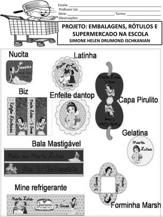 Escola: ___________________________________________________
Professor (a): _____________________________________________
Série: __________________________ Turma: ___________________
Observações: _____________________________________________
PROJETO: EMBALAGENS, RÓTULOS E
SUPERMERCADO NA ESCOLA
SIMONE HELEN DRUMOND ISCHKANIAN
 