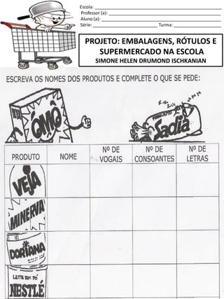 Escola: ___________________________________________________
Professor (a): _____________________________________________
Aluno (a): ________________________________________________
Série: __________________________ Turma: ___________________
PROJETO: EMBALAGENS, RÓTULOS E
SUPERMERCADO NA ESCOLA
SIMONE HELEN DRUMOND ISCHKANIAN
 