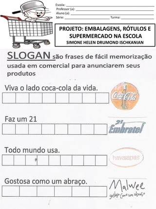 Escola: ___________________________________________________
Professor (a): _____________________________________________
Aluno (a): ________________________________________________
Série: __________________________ Turma: ___________________
PROJETO: EMBALAGENS, RÓTULOS E
SUPERMERCADO NA ESCOLA
SIMONE HELEN DRUMOND ISCHKANIAN
 
