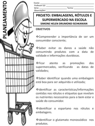 Escola: ___________________________________________________
Professor (a): _____________________________________________
Série: __________________________ Turma: ___________________
Observações: _____________________________________________
PROJETO: EMBALAGENS, RÓTULOS E
SUPERMERCADO NA ESCOLA
SIMONE HELEN DRUMOND ISCHKANIAN
PLANEJAMENTO
OBJETIVOS
Compreender a importância de ser um
consumidor consciente;
Saber evitar os danos a saúde não
consumindo produtos com a data de
validade e informações duvidosas.
Ficar atento as promoções dos
supermercados, verificando as datas de
validades;
Saber identificar quando uma embalagem
está boa para ser adquirida e utilizada;
Identificar as características/informações
contidas nos rótulos e etiquetas que revelam
os nutrientes necessários para o bem estar e
saúde do consumidor.
Identificar o espartano nos rótulos e
embalagens.
Identificar o glutamato monossódico nos
produtos.
 